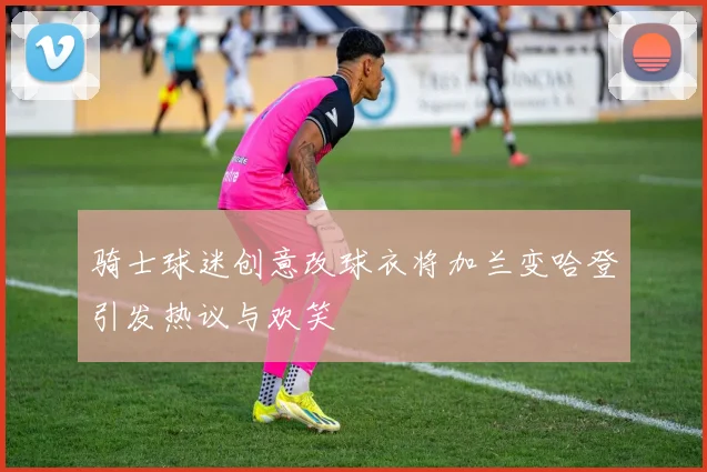 骑士球迷创意改球衣将加兰变哈登引发热议与欢笑