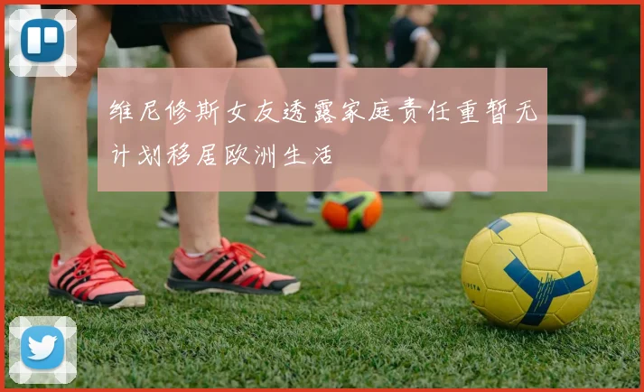 维尼修斯女友透露家庭责任重暂无计划移居欧洲生活