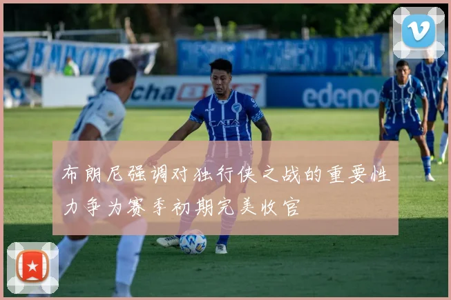 布朗尼强调对独行侠之战的重要性力争为赛季初期完美收官