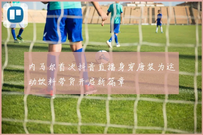 内马尔首次抖音直播身穿唐装为运动饮料带货开启新篇章