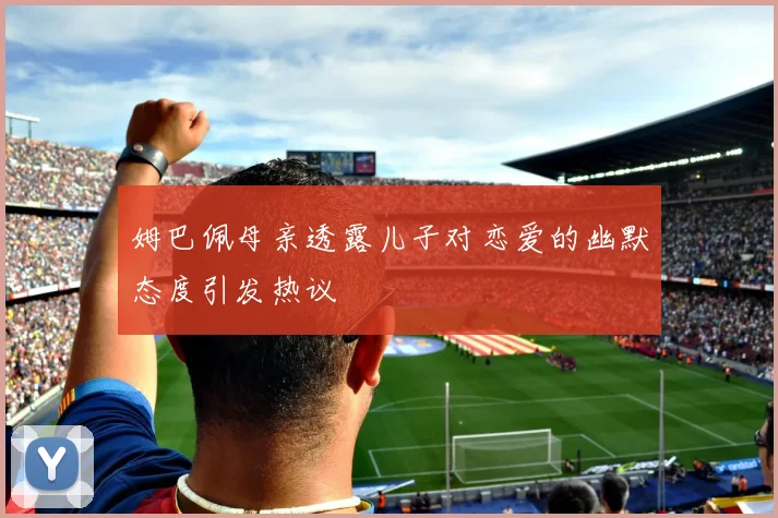 姆巴佩母亲透露儿子对恋爱的幽默态度引发热议
