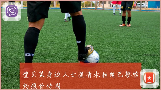 登贝莱身边人士澄清未拒绝巴黎续约报价传闻