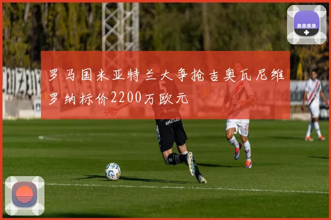 罗马国米亚特兰大争抢吉奥瓦尼维罗纳标价2200万欧元