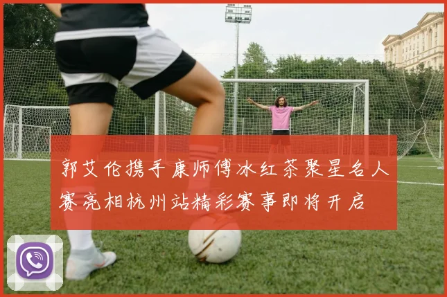 郭艾伦携手康师傅冰红茶聚星名人赛亮相杭州站精彩赛事即将开启