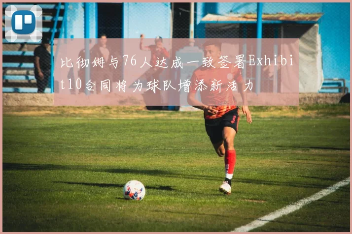 比彻姆与76人达成一致签署Exhibit10合同将为球队增添新活力