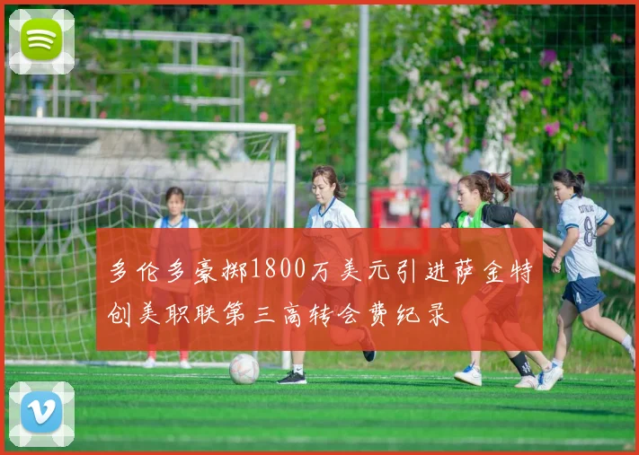 多伦多豪掷1800万美元引进萨金特创美职联第三高转会费纪录