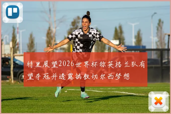 特里展望2026世界杯称英格兰队有望夺冠并透露执教切尔西梦想