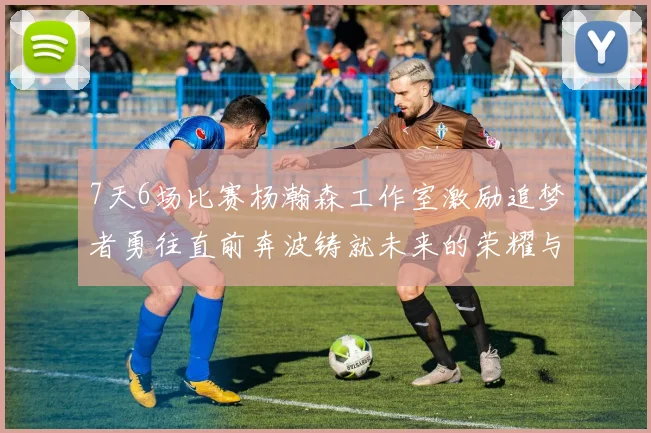 7天6场比赛杨瀚森工作室激励追梦者勇往直前奔波铸就未来的荣耀与成就