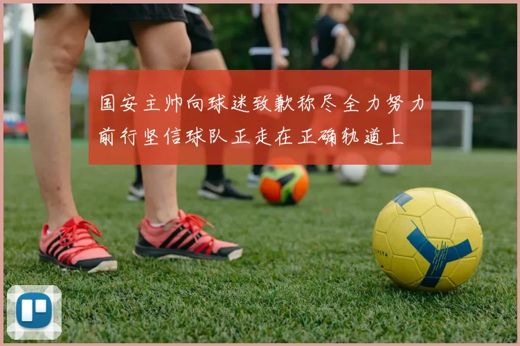 国安主帅向球迷致歉称尽全力努力前行坚信球队正走在正确轨道上