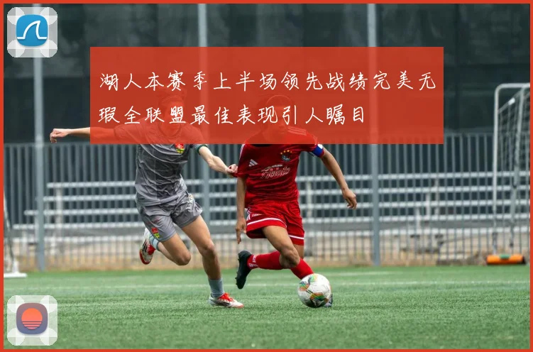 湖人本赛季上半场领先战绩完美无瑕全联盟最佳表现引人瞩目