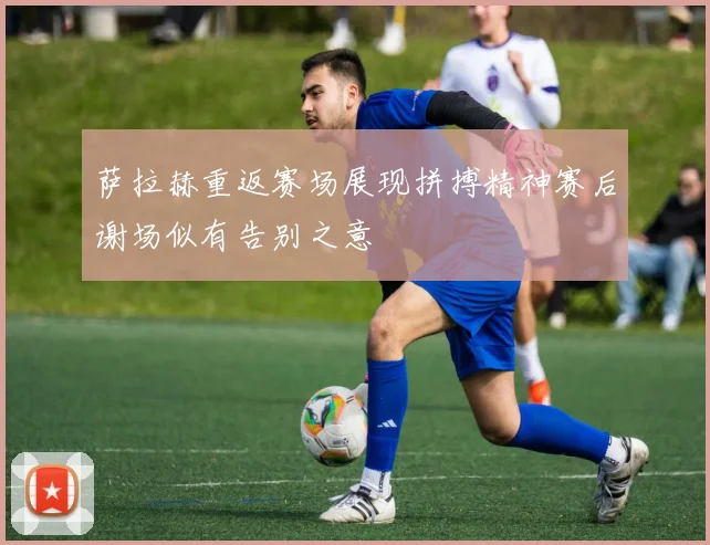 萨拉赫重返赛场展现拼搏精神赛后谢场似有告别之意
