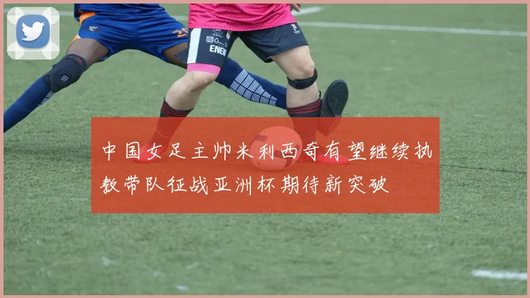 中国女足主帅米利西奇有望继续执教带队征战亚洲杯期待新突破