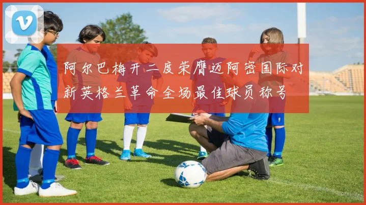 阿尔巴梅开二度荣膺迈阿密国际对新英格兰革命全场最佳球员称号