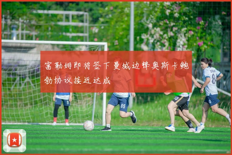 富勒姆即将签下曼城边锋奥斯卡鲍勃协议接近达成