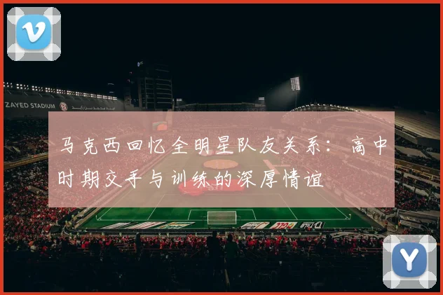 马克西回忆全明星队友关系：高中时期交手与训练的深厚情谊