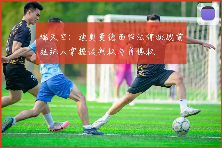 瑞天空：迪奥曼德面临法律挑战前经纪人掌握谈判权与肖像权