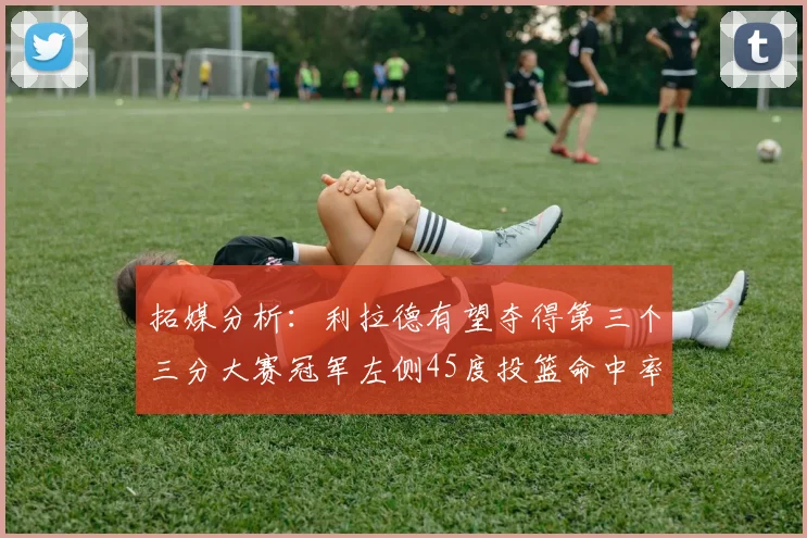 拓媒分析：利拉德有望夺得第三个三分大赛冠军左侧45度投篮命中率惊人