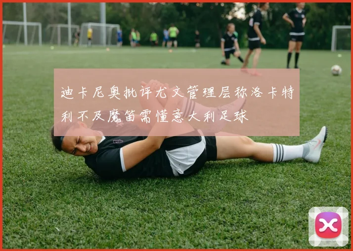 迪卡尼奥批评尤文管理层称洛卡特利不及魔笛需懂意大利足球