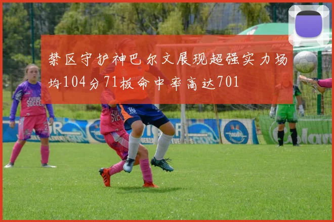 禁区守护神巴尔文展现超强实力场均104分71板命中率高达701