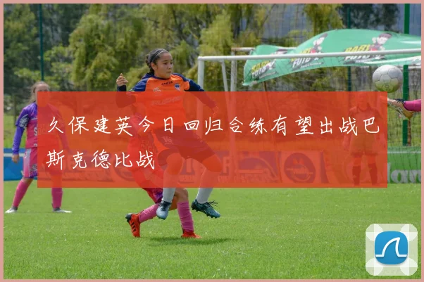 久保建英今日回归合练有望出战巴斯克德比战