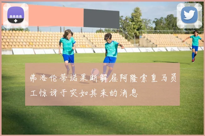弗洛伦蒂诺果断解雇阿隆索皇马员工惊讶于突如其来的消息