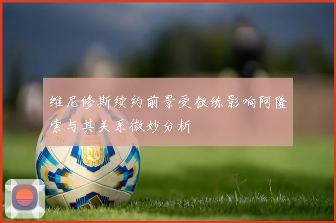 维尼修斯续约前景受教练影响阿隆索与其关系微妙分析