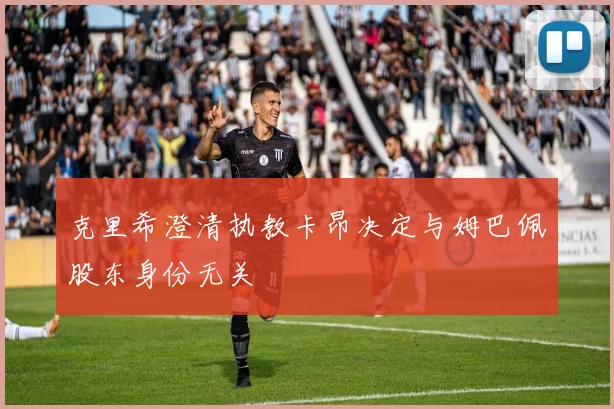 克里希澄清执教卡昂决定与姆巴佩股东身份无关