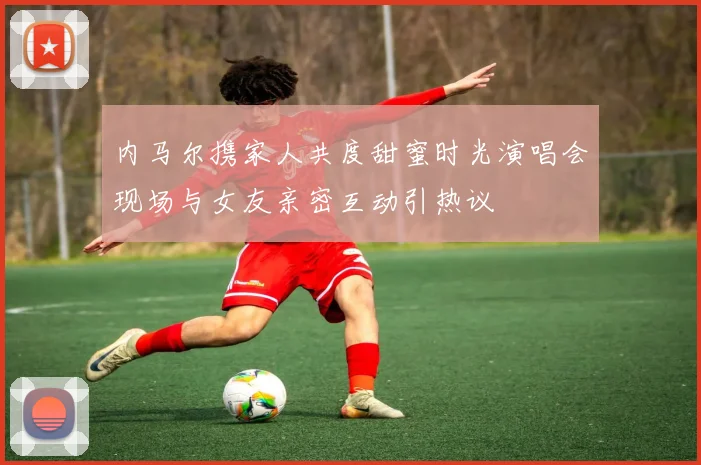 内马尔携家人共度甜蜜时光演唱会现场与女友亲密互动引热议