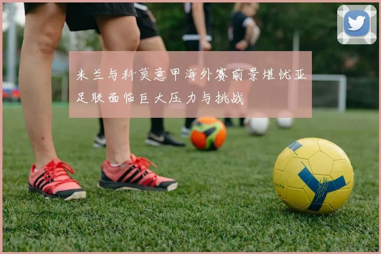 米兰与科莫意甲海外赛前景堪忧亚足联面临巨大压力与挑战