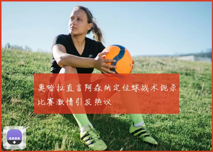 奥哈拉直言阿森纳定位球战术扼杀比赛激情引发热议