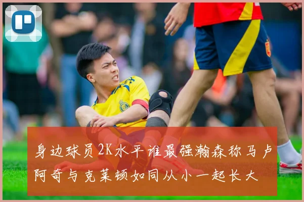 身边球员2K水平谁最强瀚森称马卢阿奇与克莱顿如同从小一起长大