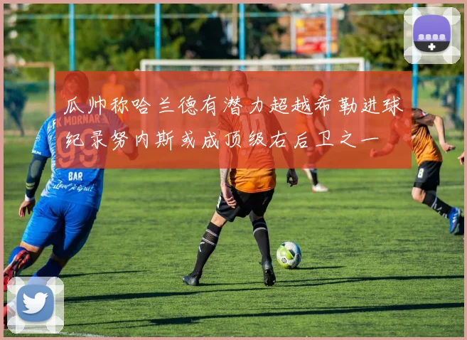 瓜帅称哈兰德有潜力超越希勒进球纪录努内斯或成顶级右后卫之一