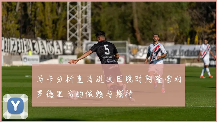 马卡分析皇马进攻困境时阿隆索对罗德里戈的依赖与期待