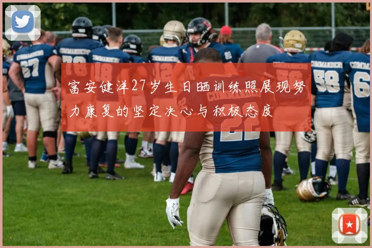 富安健洋27岁生日晒训练照展现努力康复的坚定决心与积极态度