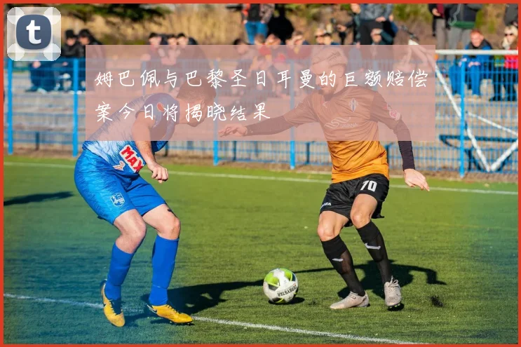 姆巴佩与巴黎圣日耳曼的巨额赔偿案今日将揭晓结果