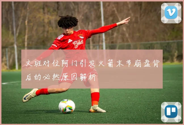 文班对位阿门引发火箭末节崩盘背后的必然原因解析