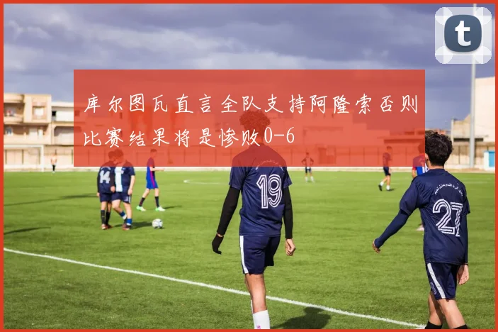 库尔图瓦直言全队支持阿隆索否则比赛结果将是惨败0-6