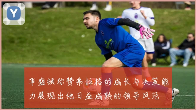 华盛顿称赞弗拉格的成长与决策能力展现出他日益成熟的领导风范
