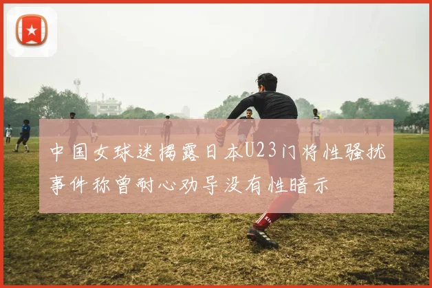 中国女球迷揭露日本U23门将性骚扰事件称曾耐心劝导没有性暗示