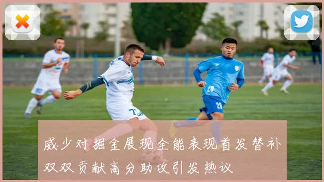 威少对掘金展现全能表现首发替补双双贡献高分助攻引发热议