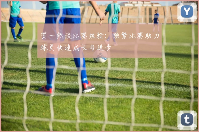 贺一然谈比赛经验：频繁比赛助力球员快速成长与进步
