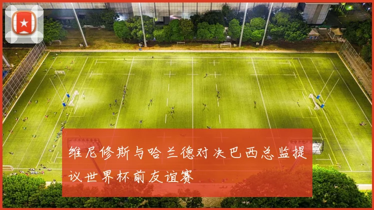维尼修斯与哈兰德对决巴西总监提议世界杯前友谊赛