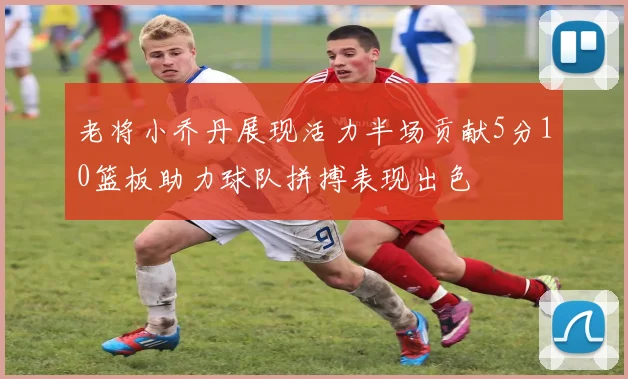 老将小乔丹展现活力半场贡献5分10篮板助力球队拼搏表现出色