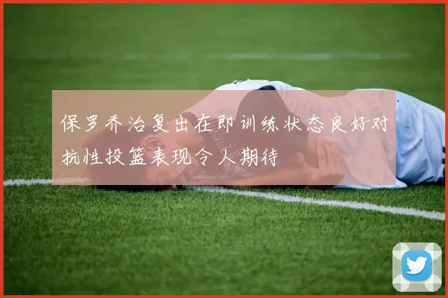 保罗乔治复出在即训练状态良好对抗性投篮表现令人期待