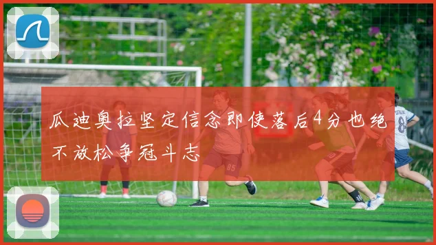 瓜迪奥拉坚定信念即使落后4分也绝不放松争冠斗志
