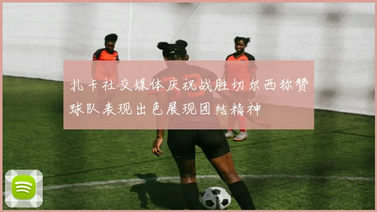 扎卡社交媒体庆祝战胜切尔西称赞球队表现出色展现团结精神