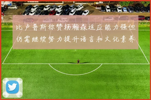 比卢普斯称赞杨瀚森适应能力强但仍需继续努力提升语言和文化素养